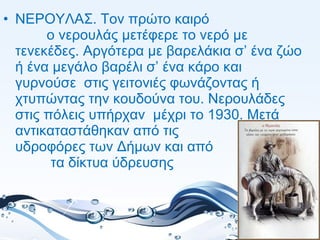 • ΝΕΡΟΥΛΑΣ. Τον πρώτο καιρό
ο νερουλάς μετέφερε το νερό με
τενεκέδες. Αργότερα με βαρελάκια σ’ ένα ζώο
ή ένα μεγάλο βαρέλι σ’ ένα κάρο και
γυρνούσε στις γειτονιές φωνάζοντας ή
χτυπώντας την κουδούνα του. Νερουλάδες
στις πόλεις υπήρχαν μέχρι το 1930. Μετά
αντικαταστάθηκαν από τις
υδροφόρες των Δήμων και από
τα δίκτυα ύδρευσης
 