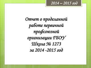 Отчет о проделанной
работе первичной
профсоюзной
организации ГБОУ
Школа № 1273
за 2014 -2015 год
2014 – 2015 год
 