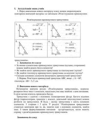 І. Актуалізація знань учнів
1. Перед вивченням нового матеріалу класу можна запропонувати
повторити вивчений матеріал за таблицею «Розв’язування прямокутних
трикутників».
2. Запитання до классу
• За якими елементами прямокутного трикутника (кутами, сторонами)
можна знайти решту його елементів?
• Як знайти катет прямокутного трикутника за гіпотенузою і кутом?
• Як знайти гіпотенузу прямокутного трикутника за катетом і кутом?
• Скільки основних елементів визначають прямокутний трикутник?
2. Вправа. Розв’язати прямокутний трикутник АВС, якщо  А = 60о
,
гіпотенуза АВ = 3 3 см.
ІІ. Вивчення нового матеріалу
Починаючи вивчати розділ «Розв'язування трикутників», корисно
розкрити його зміст і показати, наскільки учні вже знайомі з цим питанням.
Із цією метою вчитель проводить бесіду.
Трикутник є однією з основних геометричних фігур. Багато відомих
фігур (паралелограм, трапеція і, взагалі, довільний многокутник) можна
розбити на трикутники. В будь - якому трикутнику є шість основних
елементів: 3 сторони і 3 кути. У розділі ^Розв'язування трикутників»
ставиться запитання про те, як, знаючи одні з основних елементів, знайти
інші. З таким формулюванням питання зустрічаються, коли мають
справу з розв'язуванням прямокутних трикутників.
Запитання до класу
 