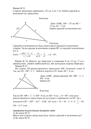 Вправа № 31.
Сторони трикутника дорівнюють 18 см, 5 см, 7 см. Знайти середній за
величиною кут трикутника.
Розв’язок
Дано: ∆АВС, АВ = 18 см, ВС =
=5 см, АС = 7 см.
Знайти середній за величиною кут
Розв’язок
Середній за величиною кут буде лежати проти середньої за величиною
сторони. Так як середня за величиною сторона ВС, то середній за величиною
кут А.
CosA =
1872
57)18( 222


=
242
42
=
2
1
.  A = 45o
.
Вправа № 34. Довести, що трикутник зі сторонами 8 см, 15 см, 17 см є
прямокутним. [Знайти найбільший кут, або застосувати теорему Піфагора]
Вправа № 37.
На стороні АВ рівностороннього трикутника ABC позначено точку D
так, що AD : DB = 2:1. Знайдіть відрізок CD, якщо АВ = 6 см.
Дано: ∆АВС - рівносторонній, АD : DB = 2 : 1,
AB = 6 см.
Знайти CD.
Розв’язок
Так як АD : DB = 2 : 1 і AB = 6 см, то AD = 4 см.  А = 60о
, тому що в
рівностороннього трикутника всі кути рівні і дорівнюють по 60о
. За т.
косинусів CD2
= AD2
+ AC2
– 2AD ∙ AC cosA = 16 + 36 – 2 ∙ 4 ∙ 6 ∙
2
1
= 28.
CD = 2 7 (см).
Запитання до розв'язання домашніх задач
1) До задачі № 31.
Проти якої сторони трикутника буде лежати середній за величиною кут?
2) До задачі № 34.
 