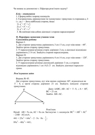 Чи можна за допомогою т. Піфагора розв’язати задачу?
Бліц – опитування
1. Сформулюйте теорему косинусів.
2. Гострокутним, прямокутним чи тупокутним є трикутник зі сторонами а, b
і с, де c — його найбільша сторона, якщо:
1) а2
+ b2
> с2
,
2) а2
+ b2
< с2
,
3) а2
+ b2
= с2
3. Як пов'язані між собою діагоналі і сторони паралелограма?
ІІ. Перевірка засвоєння учнями теми
Самостійна робота
Варіант І.
1. Дві сторони трикутника дорівнюють 3 см і 5 см, а кут між ними – 60о
.
Знайти третю сторону трикутника.
2. У паралелограмі різниця сторін дорівнює 2 см, а діагоналі відповідно
дорівнюють 2 і 6 см. Знайдіть сторони паралелограма.
Варіант ІІ.
1. Дві сторони трикутника дорівнюють 4 см і 6 см, а кут між ними – 120о
.
Знайти третю сторону трикутника.
2. У паралелограмі різниця діагоналей дорівнює 3 см, а сторони
відповідно дорівнюють 1 см і 0,5 3 см. Знайдіть діагоналі паралело-
грама.
Розв’язування задач
Вправа № 45.
Дві сторони трикутника, кут між якими дорівнює 60°, відносяться як
5 : 8, а третя сторона дорівнює 21 см. Знайдіть невідомі сторони
трикутника.
Дано: ∆АВС, АВ : АС = 5 : 8,  А = 60о
,
ВС = 21 см.
Знайти АВ і АС.
Розв’язок
Нехай АВ = 5х см, АС = 8х см. Застосуємо т. косинусів: ВС2
= АВ2
+ АС2
– 2АВ ∙ АСcosA.
441 = 25х2
+ 64х2
– 2 ∙ 5х ∙ 8х ∙
2
1
;
89х2
– 40х2
= 441;
 