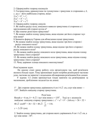 2. Сформулюйте теорему косинусів
3. Гострокутним, прямокутним чи тупокутним є трикутник зі сторонами a, b,
с, де а – його найбільша сторона, якщо:
1) a2
< b2
+ c2
;
2) a2
> b2
+ c2
;
3) a2
= b2
+ c2
?
4. Сформулюйте теорему синусів
5. Як знайти радіус кола, описаного навколо трикутника зі стороною а і
протилежним цій стороні кутом α?
6. Що означає розв’язати трикутник?
7. Як можна знайти площу трикутника, якщо відомо дві його сторони і кут
між ними?
8.Запишіть формулу Герона для обчислення площі трикутника.
9. Як можна знайти площу трикутника, якщо відомо три його сторони і
радіус описаного кола?
10. Як можна знайти площу трикутника, якщо відомо три його сторони і
радіус вписаного кола?
11. Як можна знайти радіус описаного кола трикутника, якщо відомо площу
трикутника і його сторони?
12. Як можна знайти радіус вписаного кола трикутника, якщо відомо площу
трикутника і його сторони?
13. Чому дорівнює площа описаного многокутника?
Розв’язування задач.
На даному етапі уроку роботу слід організувати так, щоб розв'язати
якомога більше задач. Тому пропоновані задачі потрібно розв'язувати частково
усно, частково на чернетці з подальшим обговоренням розв'язання біля дошки.
У задачах 1-2 учням пропонується тільки намітити хід розв'язування за
малюнками, зробленими заздалегідь на дошці.
1° Дві сторони трикутника дорівнюють 6 см і 4 2 см, а кут між ними —
135°. Знайдіть невідому сторону трикутника.
Розв’язок
Нехай a = 6 см, b = 4 2 і кут між ними γ = 135о
. Тоді за т. косинусів
знайдемо невідому сторону трикутника с. с2
= а2
+ b2
– 2abcosγ = 36 + 32 +
48 2 cos45о
= 36 + 32 + 48 2
2
1
= 116.
c = 2 29 (см).
2. Знайти площу трикутника, дві сторони якого дорівнюють 8 см і 25 см, а
кут між ними – 45о
.
 