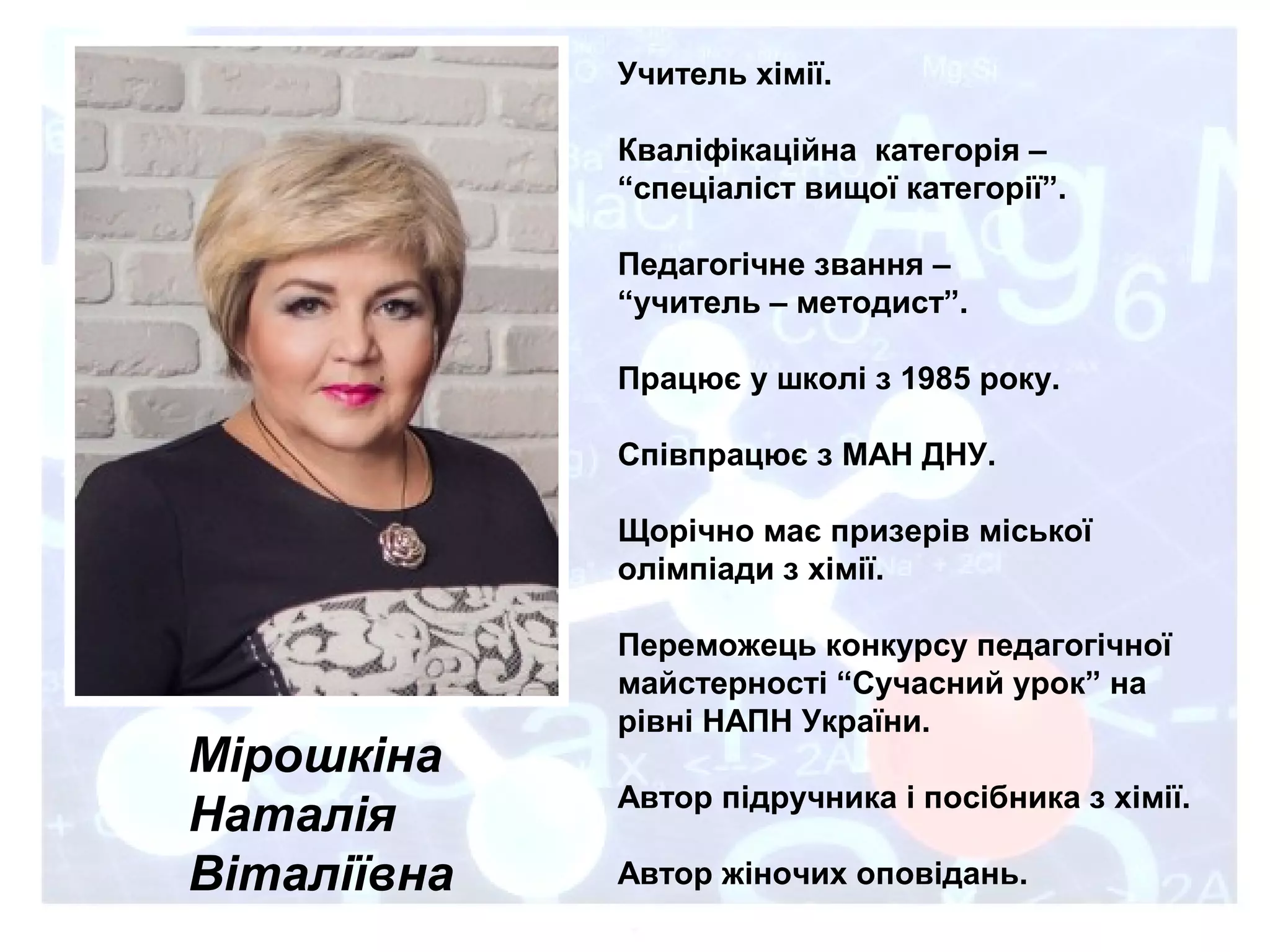 Мірошкіна
Наталія
Віталіївна
Учитель хімії.
Кваліфікаційна категорія –
“спеціаліст вищої категорії”.
Педагогічне звання –
“учитель – методист”.
Працює у школі з 1985 року.
Співпрацює з МАН ДНУ.
Щорічно має призерів міської
олімпіади з хімії.
Переможець конкурсу педагогічної
майстерності “Сучасний урок” на
рівні НАПН України.
Автор підручника і посібника з хімії.
Автор жіночих оповідань.
 
