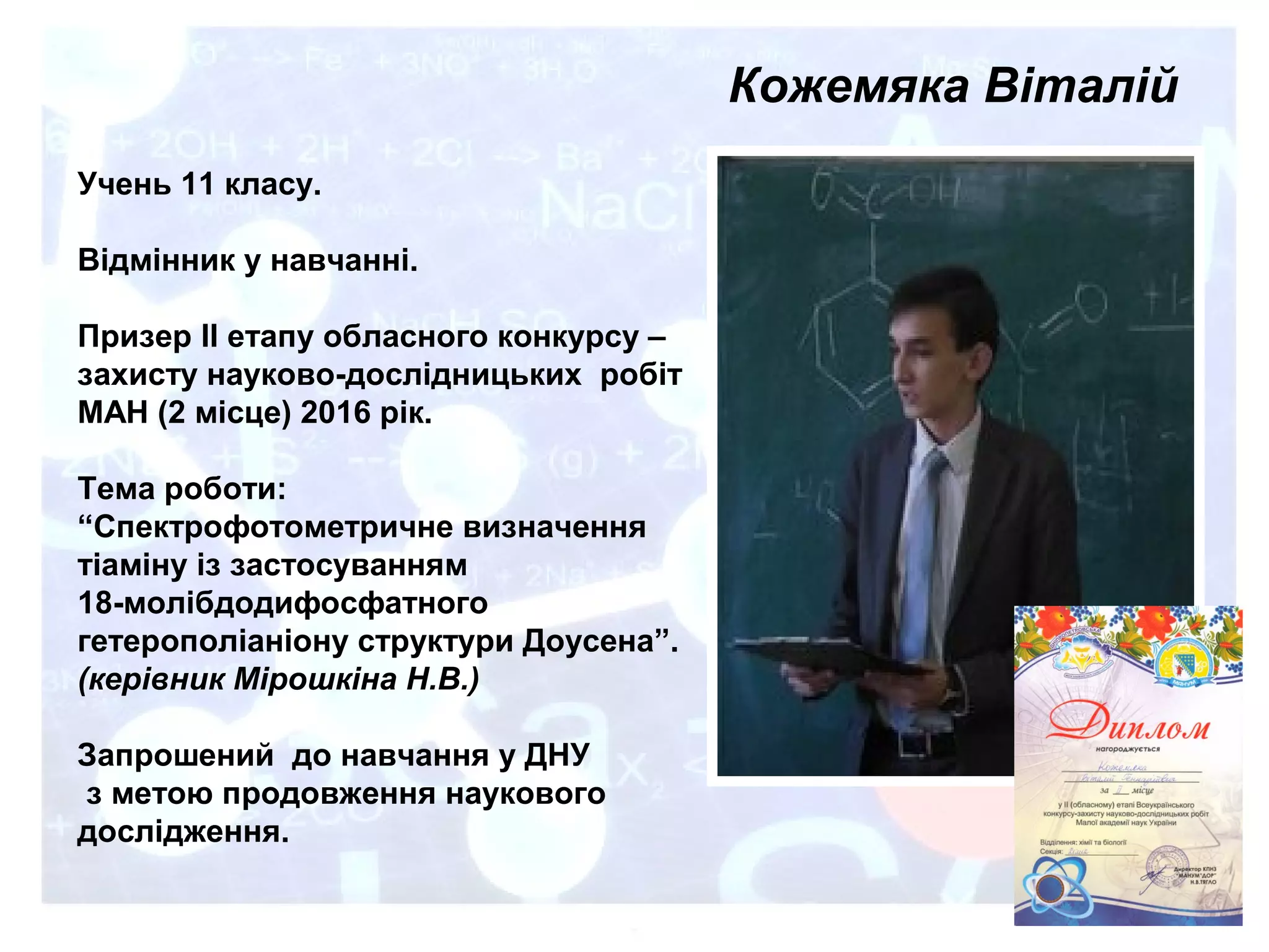 Кожемяка Віталій
Учень 11 класу.
Відмінник у навчанні.
Призер ІІ етапу обласного конкурсу –
захисту науково-дослідницьких робіт
МАН (2 місце) 2016 рік.
Тема роботи:
“Спектрофотометричне визначення
тіаміну із застосуванням
18-молібдодифосфатного
гетерополіаніону структури Доусена”.
(керівник Мірошкіна Н.В.)
Запрошений до навчання у ДНУ
з метою продовження наукового
дослідження.
 