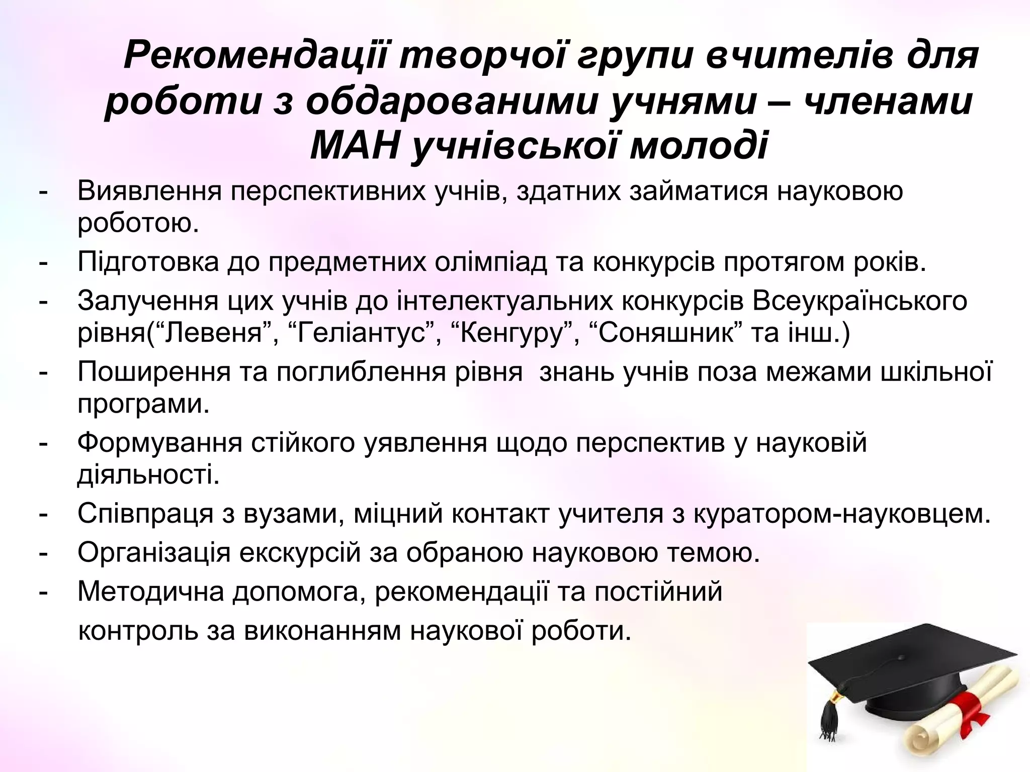 Рекомендації творчої групи вчителів для
роботи з обдарованими учнями – членами
МАН учнівської молоді
- Виявлення перспективних учнів, здатних займатися науковою
роботою.
- Підготовка до предметних олімпіад та конкурсів протягом років.
- Залучення цих учнів до інтелектуальних конкурсів Всеукраїнського
рівня(“Левеня”, “Геліантус”, “Кенгуру”, “Соняшник” та інш.)
- Поширення та поглиблення рівня знань учнів поза межами шкільної
програми.
- Формування стійкого уявлення щодо перспектив у науковій
діяльності.
- Співпраця з вузами, міцний контакт учителя з куратором-науковцем.
- Організація екскурсій за обраною науковою темою.
- Методична допомога, рекомендації та постійний
контроль за виконанням наукової роботи.
 