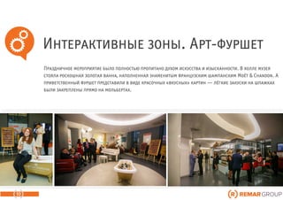 Интерактивные зоны. Арт-фуршет
10
Праздничное мероприятие было полностью пропитано духом искусства и изысканности. В холле музея
стояла роскошная золотая ванна, наполненная знаменитым французским шампанским Moёt & Chandon. А
приветственный фуршет представили в виде красочных «вкусных» картин — лёгкие закуски на шпажках
были закреплены прямо на мольбертах.
 