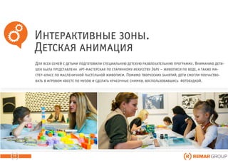 Интерактивные зоны.
Детская анимация
11
Для всех семей с детьми подготовили специальную детскую развлекательную программу. Вниманию дети-
шек была представлена арт-мастерская по старинному искусству Эбру – живописи по воде, а также ма-
стер-класс по масленичной пастельной живописи. Помимо творческих занятий, дети смогли поучаство-
вать в игровом квесте по музею и сделать красочные снимки, воспользовавшись фотобудкой.
 