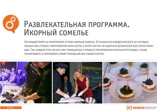 Развлекательная программа.
Икорный сомелье
14
Настоящий фурор на мероприятии устроил икорный сомелье. В специально отведённом месте он наглядно
показал весь процесс приготовления икры осетра, а затем угостил легендарным деликатесом всех присутствую-
щих. Так, каждый гость вечера смог приобщиться к процессу приготовления изысканного блюда, а также
почувствовать и попробовать яркий природный вкус свежего осетра.
 