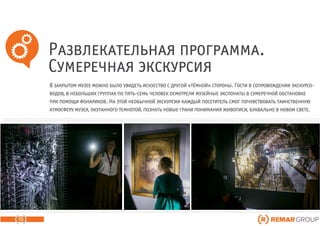 Развлекательная программа.
Сумеречная экскурсия
15
В закрытом музее можно было увидеть искусство с другой «тёмной» стороны. Гости в сопровождении экскурсо-
водов, в небольших группах по пять-семь человек осмотрели музейные экспонаты в сумеречной обстановке
при помощи фонариков. На этой необычной экскурсии каждый посетитель смог почувствовать таинственную
атмосферу музея, окутанного темнотой, познать новые грани понимания живописи, буквально в новом свете.
 