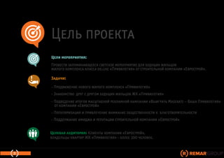 Цель проекта
Задачи:
- Продвижение нового жилого комплекса «Привилегия»
- Знакомство друг с другом будущих жильцов ЖК «Привилегия»
- Подведение итогов масштабной рекламной кампании «Выиграть Maserati – Ваша Привилегия»
от компании «Еврострой»
- Популяризация и привлечение внимание общественности к благотворительности
- Поддержание имиджа и репутации строительной компании «Еврострой»
Цели мероприятия:
Провести запоминающееся светское мероприятие для будущих жильцов
жилого комплекса класса deluxe «Привилегия» от строительной компании «Еврострой».
3
Целевая аудитория: Клиенты компании «Еврострой»,
владельцы квартир ЖК «Привилегия» - более 300 человек.
 