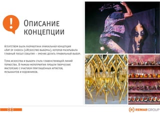 Агентством была разработана уникальная концепция
«Art of choice» («Искусство выбора»), которая раскрывала
главный посыл события – умение делать правильный выбор.
Тема искусства и выбора стала главенствующей линий
торжества. В рамках мероприятия прошли творческие
мастерские с участием приглашённых артистов,
музыкантов и художников.
6
Описание
концепции
 