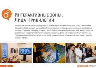 Интерактивные зоны.
Лица Привилегии
9
На торжественном вечере была представлена эксклюзивная интерактивная зона «Лица Привилегии».
Благодаря ней все будущие жильцы ЖК «Привилегия» смогли пообщаться и познакомиться со своими
будущими соседями. Гостям предлагалось выбрать на цифровой панели корпус и этаж жилого корпуса, в
котором была приобретена квартира, и сфотографироваться. Затем все фотоснимки публиковались на
специальном интерактивном медиа-столе SurFX, где развернулась целая галерея фотографий с лицами
будущих соседей.
 