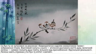 Си Кун-ту не зупинявся на рослинах і бюрократично наділяв символізмом також і
зображення птахів. Вертлявий папуга у нього — втілення рухливого життя духу, величний
лелека — символ польоту душі поета, вільного від пригноблення і брутальної реальності.
Лелека навіть отримав у Си Кун-ту епітет «святий».
 