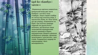 Цуй Бо «Бамбук і
чапля «
Формально картина символічна.
Шквальний вітер рве листя
бамбука і гне його тонкі
стовбури. Лише старий стовбур
не гнеться від сильного вітру, а
протистоїть йому, як і біла чапля,
що іде уперед, незважаючи на
бурю. Але куточок природи
поданий так реалістично і
натхнено, що бачиться лише
талановитим відтворенням
малого краєвиду в буран,
відтворенням суворого дихання
розбурханої природи, однаково
загрозливого і для рослин, і для
птахів. Роздивитись шедевр не
перешкоджає і його
монохромність.
 