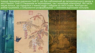 Інакше працював художник Сюй Сі, що був наближений до імператорського двору в
місті Нанкін. Сюй Сі створював як монохромні, так і кольорові композиції. Він часто
писав лотоси, що піднялися з темної води і гойдали на листі птахів. Контури він
робив тушевими, а зображення розфарбовував — ніжними відтінками кольорів.
 