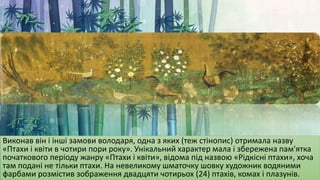 Виконав він і інші замови володаря, одна з яких (теж стінопис) отримала назву
«Птахи і квіти в чотири пори року». Унікальний характер мала і збережена пам'ятка
початкового періоду жанру «Птахи і квіти», відома під назвою «Рідкісні птахи», хоча
там подані не тільки птахи. На невеликому шматочку шовку художник водяними
фарбами розмістив зображення двадцяти чотирьох (24) птахів, комах і плазунів.
 