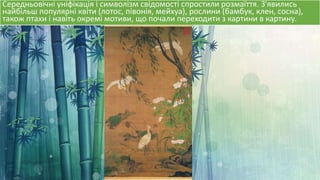 Середньовічні уніфікація і символізм свідомості спростили розмаїття. З'явились
найбільш популярні квіти (лотос, півонія, мейхуа), рослини (бамбук, клен, сосна),
також птахи і навіть окремі мотиви, що почали переходити з картини в картину.
 