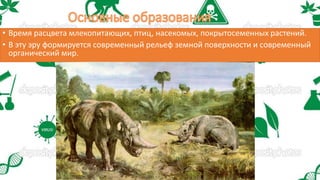 • Время расцвета млекопитающих, птиц, насекомых, покрытосеменных растений.
• В эту эру формируется современный рельеф земной поверхности и современный
органический мир.
 