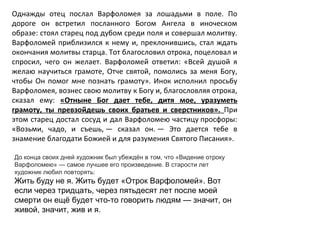 Однажды отец послал Варфоломея за лошадьми в поле. По
дороге он встретил посланного Богом Ангела в иноческом
образе: стоял старец под дубом среди поля и совершал молитву.
Варфоломей приблизился к нему и, преклонившись, стал ждать
окончания молитвы старца. Тот благословил отрока, поцеловал и
спросил, чего он желает. Варфоломей ответил: «Всей душой я
желаю научиться грамоте, Отче святой, помолись за меня Богу,
чтобы Он помог мне познать грамоту». Инок исполнил просьбу
Варфоломея, вознес свою молитву к Богу и, благословляя отрока,
сказал ему: «Отныне Бог дает тебе, дитя мое, уразуметь
грамоту, ты превзойдешь своих братьев и сверстников». При
этом старец достал сосуд и дал Варфоломею частицу просфоры:
«Возьми, чадо, и съешь, — сказал он. — Это дается тебе в
знамение благодати Божией и для разумения Святого Писания».
До конца своих дней художник был убеждён в том, что «Видение отроку
Варфоломею» — самое лучшее его произведение. В старости лет
художник любил повторять:
Жить буду не я. Жить будет «Отрок Варфоломей». Вот
если через тридцать, через пятьдесят лет после моей
смерти он ещё будет что-то говорить людям — значит, он
живой, значит, жив и я.
 
