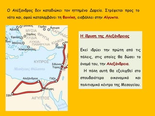 Ο Αλέξανδρος δεν καταδιώκει τον ηττημένο Δαρείο. Στρέφεται προς το
νότο και, αφού καταλαμβάνει τη Φοινίκη, εισβάλλει στην Αίγυπτο.
Η ίδρυση της Αλεξάνδρειας
Εκεί ιδρύει την πρώτη από τις
πόλεις, στις οποίες θα δώσει το
όνομά του, την Αλεξάνδρεια.
Η πόλη αυτή θα εξελιχθεί στο
σπουδαιότερο οικονομικό και
πολιτισμικό κέντρο της Μεσογείου.
 