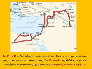 Το 331 π.Χ. ο Αλέξανδρος, ξεκινώντας από την Αίγυπτο, προχωρεί ανατολικά,
προς το κέντρο του περσικού κράτους. Στα Γαυγάμηλα της Μηδείας, σε μία από
τις σφοδρότερες συγκρούσεις της αρχαιότητας, ο περσικός στρατός συντρίβεται.
 