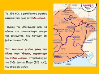 Το 326 π.Χ. ο μακεδονικός στρατός
κατευθύνεται προς τον Ινδό ποταμό.
Όνειρο του Αλέξανδρου ήταν να
φθάσει στο ανατολικότερο σύνορο
της οικουμένης, που πίστευαν ότι
βρίσκεται στην Ινδία.
Την τελευταία μεγάλη μάχη την
έδωσε στον Yδάσπη, παραπόταμο
του Ινδού ποταμού, αντιμέτωπος με
τον Ινδό βασιλιά Πώρο (326 π.Χ.),
τον οποίο και νίκησε.
 