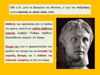 Μαθητής του Αριστοτέλη από τα παιδικά
του χρόνια, αποκτά μια παιδεία βαθύτατα
ελληνική. Διαβάζει Πίνδαρο, Ηρόδοτο,
Θουκυδίδη και λατρεύει τον Όμηρο.
Όνειρά του είναι η πραγματοποίηση των
σχεδίων του πατέρα του για συντριβή της
περσικής δύναμης και η διάδοση του
ελληνικού πνεύματος σε όλο τον κόσμο.
336 π.Χ.: μετά τη δολοφονία του Φιλίππου, ο γιος του Αλέξανδρος
γίνεται βασιλιάς σε ηλικία είκοσι ετών.
 