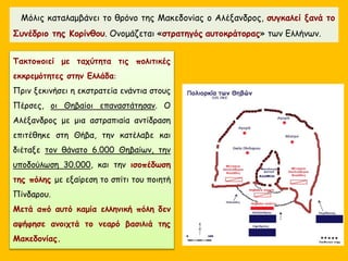 Μόλις καταλαμβάνει το θρόνο της Μακεδονίας ο Αλέξανδρος, συγκαλεί ξανά το
Συνέδριο της Κορίνθου. Ονομάζεται «στρατηγός αυτοκράτορας» των Ελλήνων.
Τακτοποιεί με ταχύτητα τις πολιτικές
εκκρεμότητες στην Ελλάδα:
Πριν ξεκινήσει η εκστρατεία ενάντια στους
Πέρσες, οι Θηβαίοι επαναστάτησαν. Ο
Αλέξανδρος με μια αστραπιαία αντίδραση
επιτέθηκε στη Θήβα, την κατέλαβε και
διέταξε τον θάνατο 6.000 Θηβαίων, την
υποδούλωση 30.000, και την ισοπέδωση
της πόλης με εξαίρεση το σπίτι του ποιητή
Πίνδαρου.
Μετά από αυτό καμία ελληνική πόλη δεν
αψήφησε ανοιχτά το νεαρό βασιλιά της
Μακεδονίας.
 