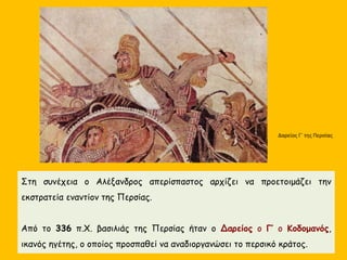 Στη συνέχεια ο Αλέξανδρος απερίσπαστος αρχίζει να προετοιμάζει την
εκστρατεία εναντίον της Περσίας.
Από το 336 π.Χ. βασιλιάς της Περσίας ήταν ο Δαρείος ο Γ’ ο Κοδομανός,
ικανός ηγέτης, ο οποίος προσπαθεί να αναδιοργανώσει το περσικό κράτος.
Δαρείος Γ΄ της Περσίας
 