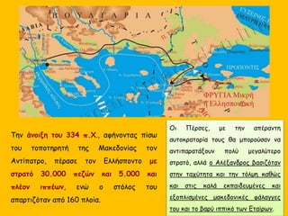 Την άνοιξη του 334 π.Χ., αφήνοντας πίσω
του τοποτηρητή της Μακεδονίας τον
Αντίπατρο, πέρασε τον Ελλήσποντο με
στρατό 30.000 πεζών και 5.000 και
πλέον ιππέων, ενώ ο στόλος του
απαρτιζόταν από 160 πλοία.
Οι Πέρσες, με την απέραντη
αυτοκρατορία τους θα μπορούσαν να
αντιπαρατάξουν πολύ μεγαλύτερο
στρατό, αλλά ο Αλέξανδρος βασιζόταν
στην ταχύτητα και την τόλμη καθώς
και στις καλά εκπαιδευμένες και
εξοπλισμένες μακεδονικές φάλαγγες
του και το βαρύ ιππικό των Εταίρων.
 