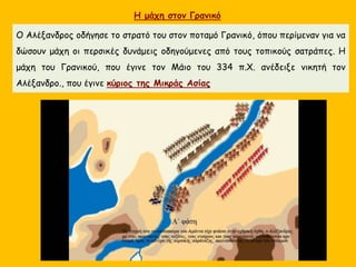 Ο Αλέξανδρος οδήγησε το στρατό του στον ποταμό Γρανικό, όπου περίμεναν για να
δώσουν μάχη οι περσικές δυνάμεις οδηγούμενες από τους τοπικούς σατράπες. Η
μάχη του Γρανικού, που έγινε τον Μάιο του 334 π.Χ. ανέδειξε νικητή τον
Αλέξανδρο., που έγινε κύριος της Μικράς Ασίας
Η μάχη στον Γρανικό
 