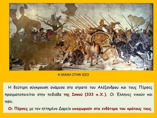 Η δεύτερη σύγκρουση ανάμεσα στο στρατό του Αλέξανδρου και τους Πέρσες
πραγματοποιείται στην πεδιάδα της Ισσού (333 π.Χ.). Οι Έλληνες νικούν και
πάλι.
Οι Πέρσες με τον ηττημένο Δαρείο υποχωρούν στα ενδότερα του κράτους τους.
Η ΜΑΧΗ ΣΤΗΝ ΙΣΣΟ
 