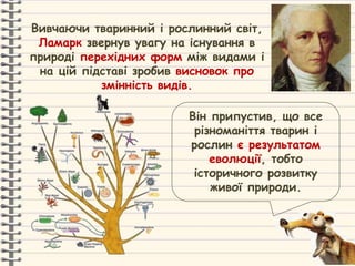 Вивчаючи тваринний і рослинний світ,
Ламарк звернув увагу на існування в
природі перехідних форм між видами і
на цій підставі зробив висновок про
змінність видів.
Він припустив, що все
різноманіття тварин і
рослин є результатом
еволюції, тобто
історичного розвитку
живої природи.
 