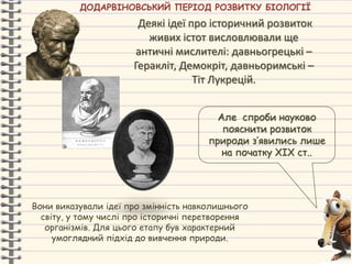 Деякі ідеї про історичний розвиток
живих істот висловлювали ще
античні мислителі: давньогрецькі –
Геракліт, Демокріт, давньоримські –
Тіт Лукрецій.
Але спроби науково
пояснити розвиток
природи з’явились лише
на початку ХІХ ст..
Вони виказували ідеї про змінність навколишнього
світу, у тому числі про історичні перетворення
організмів. Для цього етапу був характерний
умоглядний підхід до вивчення природи.
ДОДАРВІНОВСЬКИЙ ПЕРІОД РОЗВИТКУ БІОЛОГІЇ
 