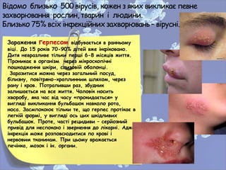 Зараження герпесом відбувається в ранньому
віці. До 15 років 70-90% дітей вже інфіковано.
Дитя невразливе тільки перші 6-8 місяців життя.
Проникає в організм через мікроскопічні
пошкодження шкіри, слизовій оболонці.
Заразитися можна через загальний посуд,
білизну, повітряно-краплинним шляхом, через
рану і кров. Потрапивши раз, збудник
залишається на все життя. Чоловік носить
хворобу, яка час від часу «прокидається» у
вигляді викликання бульбашок навколо рота,
носа. Засмпокоює тільки те, що герпес протікає в
легкій формі, у вигляді ось цих шкідливих
бульбашок. Проте, часті рецидиви – серйозний
привід для неспокою і звернення до лікарні. Адже
інфекція може розповсюдитися по крові і
нервовим тканинам. При цьому вражається
печінка, мозок і ін. органи.
•
 