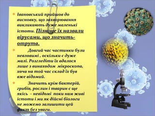  Івановський прийшов до
висновку, що захворювання
викликають дуже маленькі
істоти. Пізніше їх назвали
вірусами, що значить-
отрута.
 Довгий час частинки були
невловимі , оскільки є дуже
малі. Розгледіти їх вдалося
лише з винаходом мікроскопа,
хоча на той час склад їх був
вже відомий.
 Значить крім бактерій,
грибів, рослин і тварин є ще
якісь – невідомі поки нам живі
істоти і ми як дійсні біологи
не можемо залишити цей
факт без уваги.
 