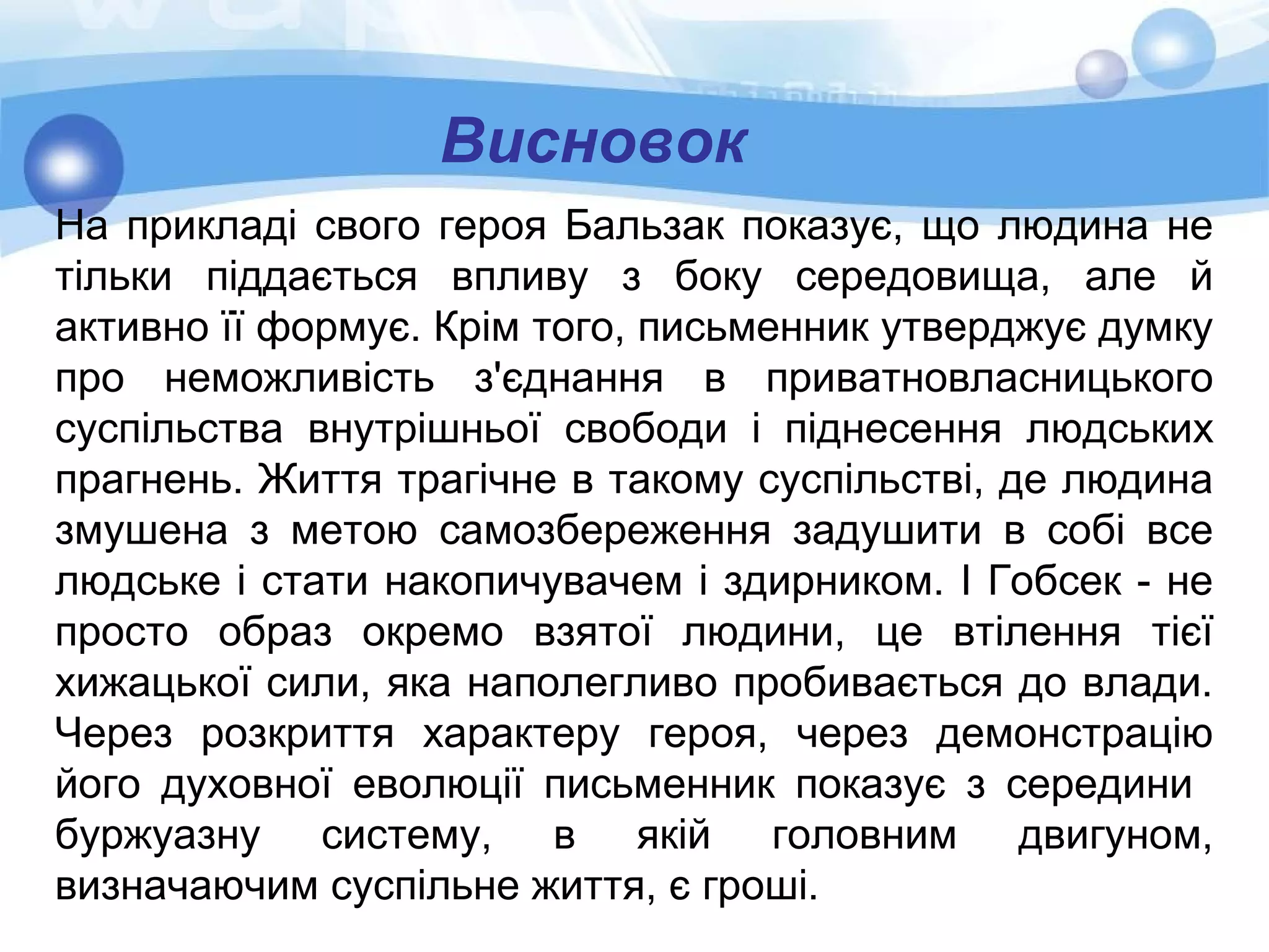 Висновок
На прикладі свого героя Бальзак показує, що людина не
тільки піддається впливу з боку середовища, але й
активно її формує. Крім того, письменник утверджує думку
про неможливість з'єднання в приватновласницького
суспільства внутрішньої свободи і піднесення людських
прагнень. Життя трагічне в такому суспільстві, де людина
змушена з метою самозбереження задушити в собі все
людське і стати накопичувачем і здирником. І Гобсек - не
просто образ окремо взятої людини, це втілення тієї
хижацької сили, яка наполегливо пробивається до влади.
Через розкриття характеру героя, через демонстрацію
його духовної еволюції письменник показує з середини
буржуазну систему, в якій головним двигуном,
визначаючим суспільне життя, є гроші.
 