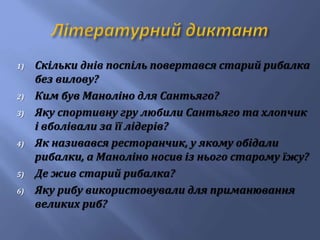 1) Скільки днів поспіль повертався старий рибалка
без вилову?
2) Ким був Маноліно для Сантьяго?
3) Яку спортивну гру любили Сантьяго та хлопчик
і вболівали за її лідерів?
4) Як називався ресторанчик, у якому обідали
рибалки, а Маноліно носив із нього старому їжу?
5) Де жив старий рибалка?
6) Яку рибу використовували для приманювання
великих риб?
 