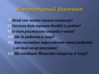 7) Який сон часто снився старому?
8) Скільки днів тривав двобій із рибою?
9) Із ким розмовляв старий у човні?
10) Що їв рибалка в морі?
11) Хто постійно переслідував човен рибалки
і як той на це реагував?
12) Що пообіцяв Маноліно старому й чому?
 