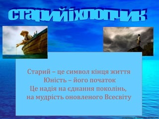 Старий – це символ кінця життя
Юність – його початок
Це надія на єднання поколінь,
на мудрість оновленого Всесвіту
 