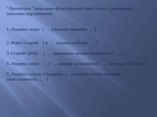 “ Прочитати “ морально-філософський зміст повісті, розкривши
значення пар символів:
1. Людина і море ( … властиве бажання … )
2. Море і старий ( в … людина набуває … )
3. Старий і риба ( … допомагає людині домагатися … )
4. Людина і леви ( у … завжди залишається …, яка надає їй сили )
5. Людина і акули ( бажання … володіти світом викликає
невблаганність … )
 