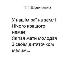 Т.Г.Шевченко
У нашім раї на землі
Нічого кращого
немає,
Як тая мати молодая
З своїм дитяточком
малим…
 
