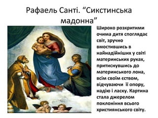 Рафаель Санті. “Сикстинська
мадонна”
Широко розкритими
очима дитя споглядає
світ, зручно
вмостившись в
найнадійніших у світі
материнських руках,
притиснувшись до
материнського лона,
всім своїм єством,
відчуваючи її опору,
надію і ласку. Картина
стала джерелом
поклоніння всього
християнського світу.
 