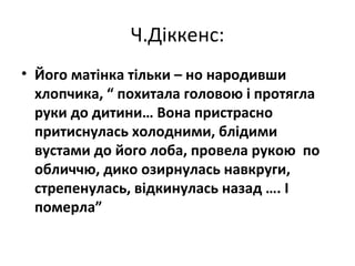 Ч.Діккенс:
• Його матінка тільки – но народивши
хлопчика, “ похитала головою і протягла
руки до дитини… Вона пристрасно
притиснулась холодними, блідими
вустами до його лоба, провела рукою по
обличчю, дико озирнулась навкруги,
стрепенулась, відкинулась назад …. І
померла”
 
