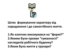 Шлях формування характеру від
народження і до самостійного життя.
1.Як хлопчик виховувався на “фермі?”
2.Якими були прояви “гуманності”
наглядачів робітного будинку?
3.Яким було життя у трунаря?
 