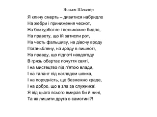 Вільям Шекспір
Я кличу смерть – дивитися набридло
На жебри і приниження чеснот,
На безтурботне і вельможне бидло,
На правоту, що їй затисли рот,
На честь фальшиву, на дівочу вроду
Поганьблену, на зраду в пишноті,
На правду, що підлоті навдогоду
В грязь обертає почуття святі,
І на мистецтво під п'ятою влади,
І на талант під наглядом шпика,
І на порядність, що безмежно краде,
І на добро, що в зла за служника!
Я від цього всього вмирав би й нині,
Та як лишити друга в самотині?!
 