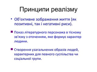 Принципи реалізму
• Об'єктивне зображення життя (як
позитивні, так і негативні риси).
 Показ літературного персонажа в тісному
зв'язку з оточенням, яке формує характер
людини.
 Створення узагальнених образів людей,
характерних для певного суспільства чи
соціальної групи.
 