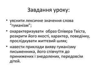 Завдання уроку:
• уяснити лексичне значення слова
“гуманізм”;
• охарактеризувати образ Олівера Твіста,
розкрити його якості, характер, поведінку,
прослідкувати життєвий шлях;
• навести приклади вияву гуманізму
письменника, його співчуття до
принижених і знедолених, передовсім
дітей.
 