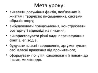 • виявляти розуміння фактів, пов'язаних із
життям і творчістю письменника, системи
образів твору;
• вибудовувати повідомлення, конструювати
розгорнуті відповіді на питання;
• використовувати різні види переказування
фактів, епізодів;
• будувати власні твердження, аргументувати
свої власні враження від прочитаного;
• сформувати почуття самоповаги й поваги до
інших, милосердя.
Мета уроку:
 