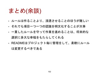 まとめ(余談)
102
• ルールは作ることより、浸透させることのほうが難しい
• それでも項目一つ一つの認識を明文化することが大事
• 一貫したルールを守って作業を進めることは、将来的な
選択に多大な幸福をもたらしてくれる
• READMEはプロジェクト毎に管理をして、柔軟にルール
は変更するべきである
 